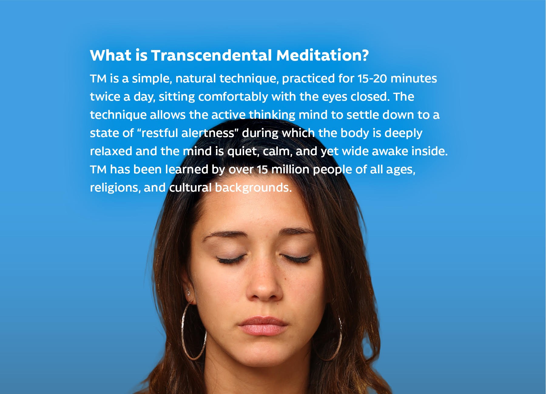 What is Transcendental Meditation? TM is a simple, natural technique, practiced for 15–20 minutes twice a day, sitting comfortably with the eyes closed. The technique allows the active thinking mind to settle down to a state of “restful alertness” during which the body is deeply relaxed and the mind is quiet, calm, and yet wide awake inside. TM has been learned by over 15 million people of all ages, religions, and cultural backgrounds.
